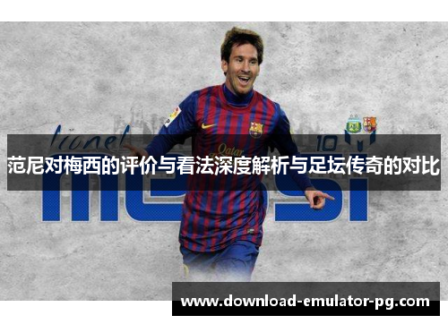 范尼对梅西的评价与看法深度解析与足坛传奇的对比