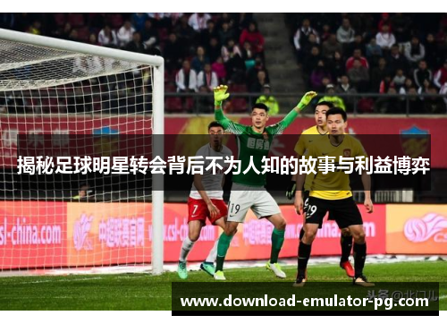 揭秘足球明星转会背后不为人知的故事与利益博弈
