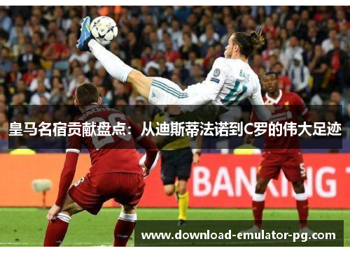 皇马名宿贡献盘点：从迪斯蒂法诺到C罗的伟大足迹