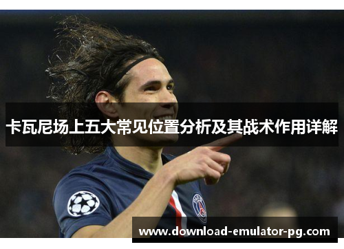 卡瓦尼场上五大常见位置分析及其战术作用详解 卡瓦尼场上五大常见位置分析及其战术作用详解
