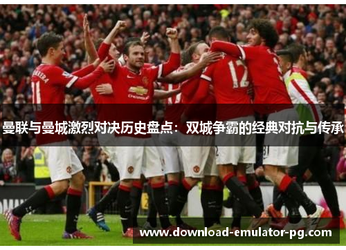 曼联与曼城激烈对决历史盘点：双城争霸的经典对抗与传承