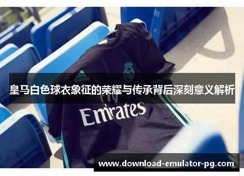 皇马白色球衣象征的荣耀与传承背后深刻意义解析