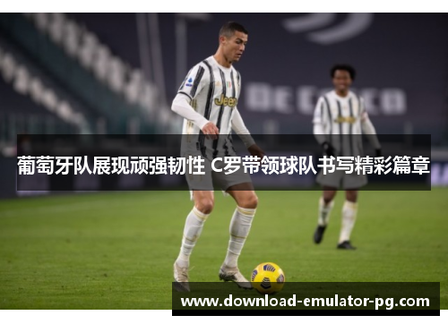 葡萄牙队展现顽强韧性 C罗带领球队书写精彩篇章