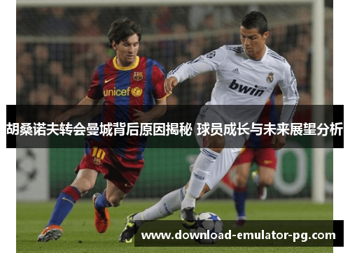 胡桑诺夫转会曼城背后原因揭秘 球员成长与未来展望分析