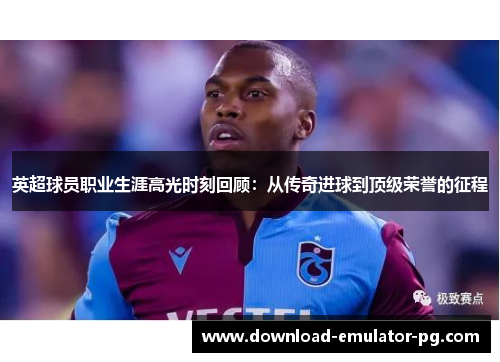 英超球员职业生涯高光时刻回顾：从传奇进球到顶级荣誉的征程