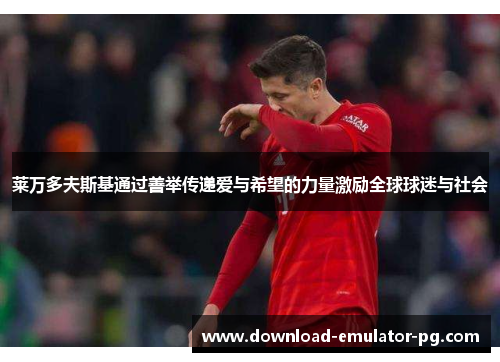 莱万多夫斯基通过善举传递爱与希望的力量激励全球球迷与社会