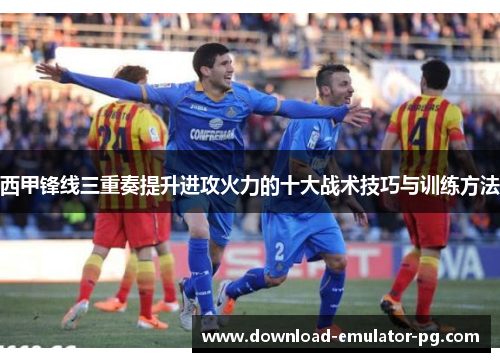 西甲锋线三重奏提升进攻火力的十大战术技巧与训练方法