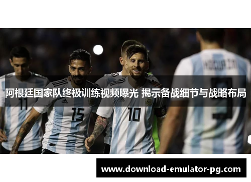 阿根廷国家队终极训练视频曝光 揭示备战细节与战略布局
