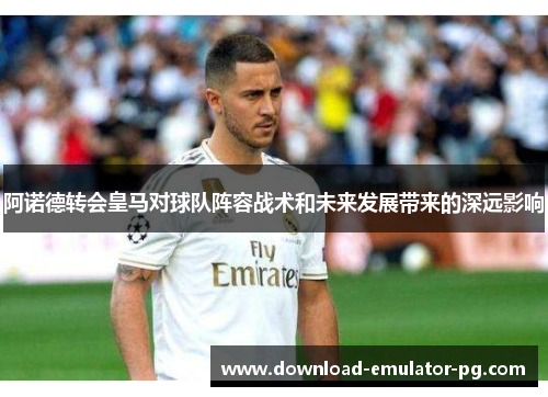 阿诺德转会皇马对球队阵容战术和未来发展带来的深远影响