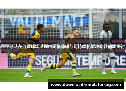 意甲球队在自建球场过程中面临障碍与可持续化解决路径问题探讨