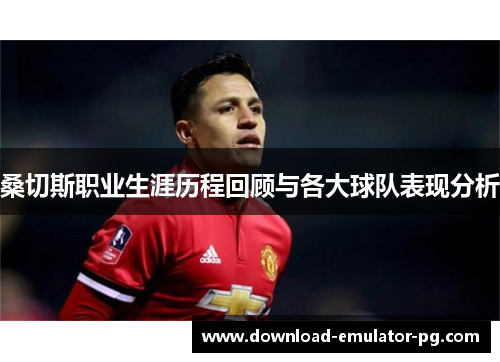 桑切斯职业生涯历程回顾与各大球队表现分析
