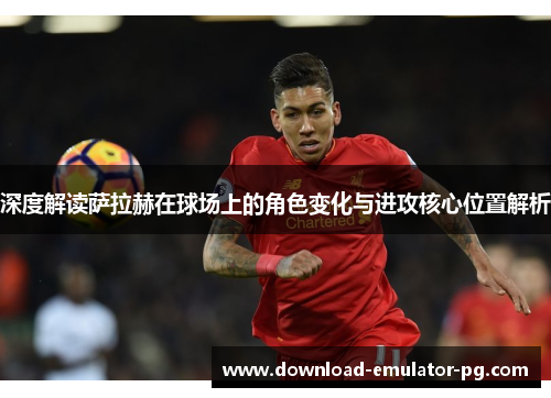 深度解读萨拉赫在球场上的角色变化与进攻核心位置解析