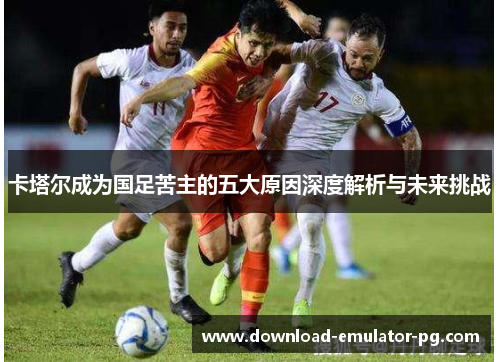 卡塔尔成为国足苦主的五大原因深度解析与未来挑战
