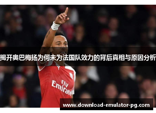 揭开奥巴梅扬为何未为法国队效力的背后真相与原因分析