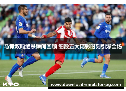马竞双响绝杀瞬间回顾 细数五大精彩时刻引爆全场