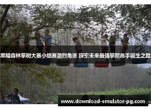 黑暗森林攀树大赛小组赛激烈角逐 探索未来最强攀爬高手诞生之路