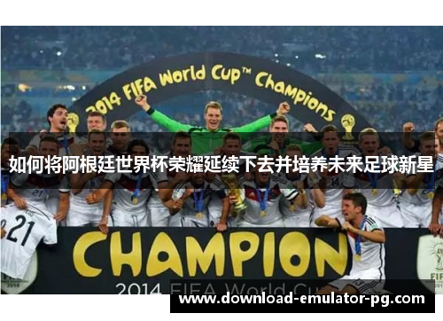 如何将阿根廷世界杯荣耀延续下去并培养未来足球新星
