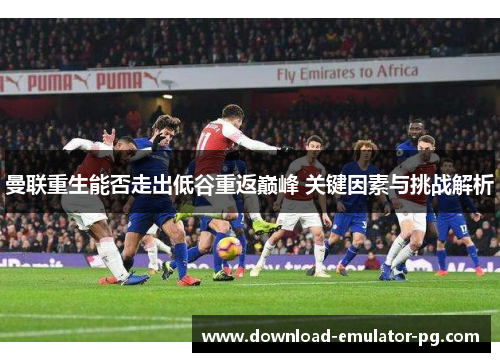 曼联重生能否走出低谷重返巅峰 关键因素与挑战解析