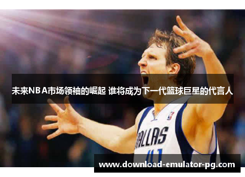 未来NBA市场领袖的崛起 谁将成为下一代篮球巨星的代言人 未来NBA市场领袖的崛起 谁将成为下一代篮球巨星的代言人