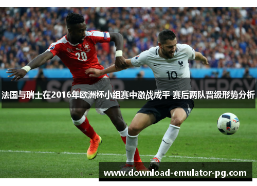 法国与瑞士在2016年欧洲杯小组赛中激战成平 赛后两队晋级形势分析 法国与瑞士在2016年欧洲杯小组赛中激战成平 赛后两队晋级形势分析