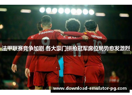 法甲联赛竞争加剧 各大豪门拼抢冠军席位局势愈发激烈