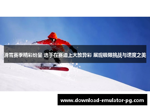 滑雪赛季精彩纷呈 选手在赛道上大放异彩 展现极限挑战与速度之美