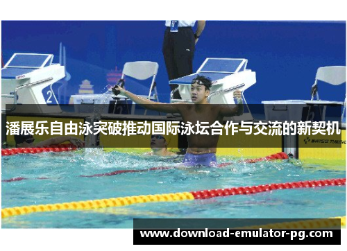 潘展乐自由泳突破推动国际泳坛合作与交流的新契机