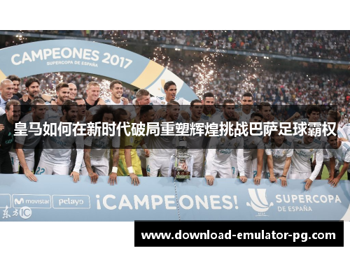 皇马如何在新时代破局重塑辉煌挑战巴萨足球霸权