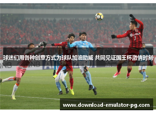 球迷们用各种创意方式为球队加油助威 共同见证国王杯激情时刻 球迷们用各种创意方式为球队加油助威 共同见证国王杯激情时刻