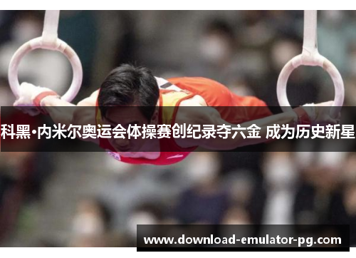 科黑·内米尔奥运会体操赛创纪录夺六金 成为历史新星 科黑·内米尔奥运会体操赛创纪录夺六金 成为历史新星