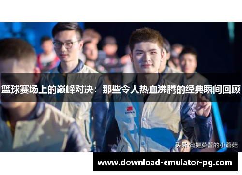 篮球赛场上的巅峰对决:那些令人热血沸腾的经典瞬间回顾 篮球赛场上的巅峰对决:那些令人热血沸腾的经典瞬间回顾