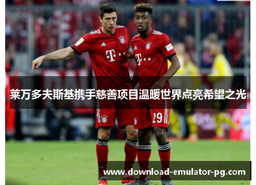 莱万多夫斯基携手慈善项目温暖世界点亮希望之光 莱万多夫斯基携手慈善项目温暖世界点亮希望之光
