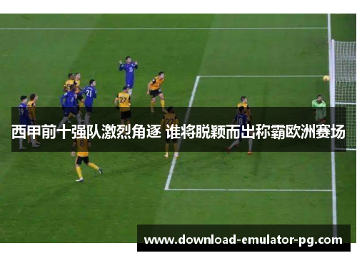 西甲前十强队激烈角逐 谁将脱颖而出称霸欧洲赛场 西甲前十强队激烈角逐 谁将脱颖而出称霸欧洲赛场