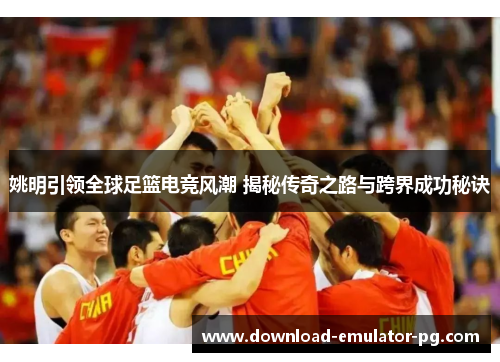 姚明引领全球足篮电竞风潮 揭秘传奇之路与跨界成功秘诀