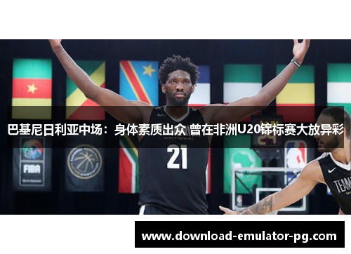 巴基尼日利亚中场：身体素质出众 曾在非洲U20锦标赛大放异彩