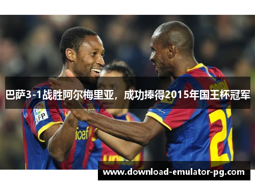 巴萨3-1战胜阿尔梅里亚，成功捧得2015年国王杯冠军