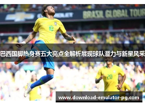 巴西国脚热身赛五大亮点全解析展现球队潜力与新星风采