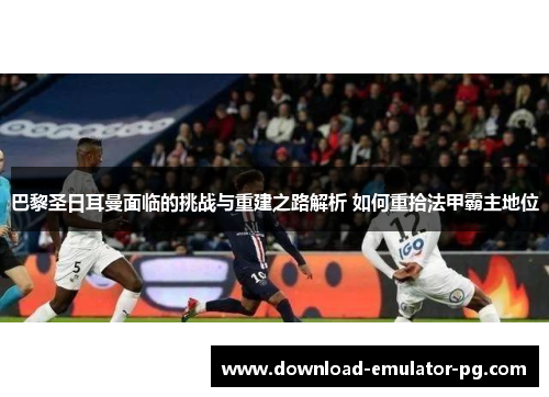 巴黎圣日耳曼面临的挑战与重建之路解析 如何重拾法甲霸主地位