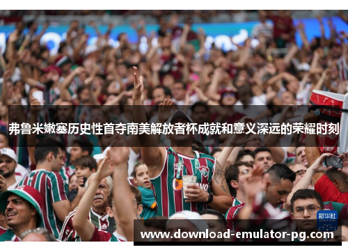 弗鲁米嫩塞历史性首夺南美解放者杯成就和意义深远的荣耀时刻 弗鲁米嫩塞历史性首夺南美解放者杯成就和意义深远的荣耀时刻