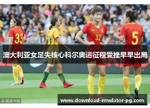 澳大利亚女足失核心科尔奥运征程受挫早早出局