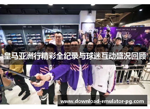 皇马亚洲行精彩全纪录与球迷互动盛况回顾