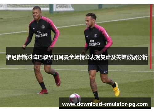 维尼修斯对阵巴黎圣日耳曼全场精彩表现复盘及关键数据分析