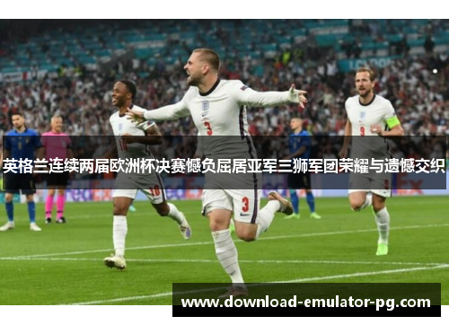 英格兰连续两届欧洲杯决赛憾负屈居亚军三狮军团荣耀与遗憾交织
