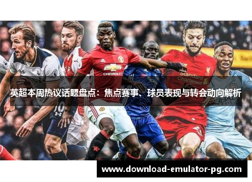 英超本周热议话题盘点：焦点赛事、球员表现与转会动向解析