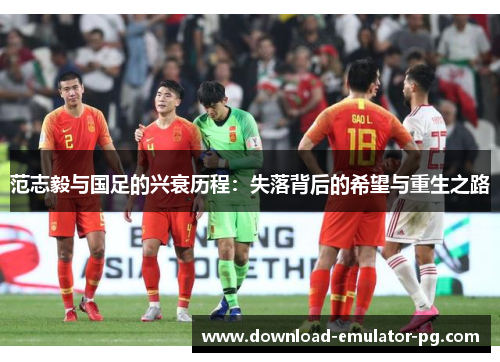 范志毅与国足的兴衰历程：失落背后的希望与重生之路