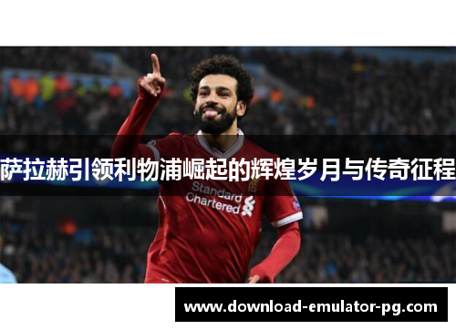 萨拉赫引领利物浦崛起的辉煌岁月与传奇征程