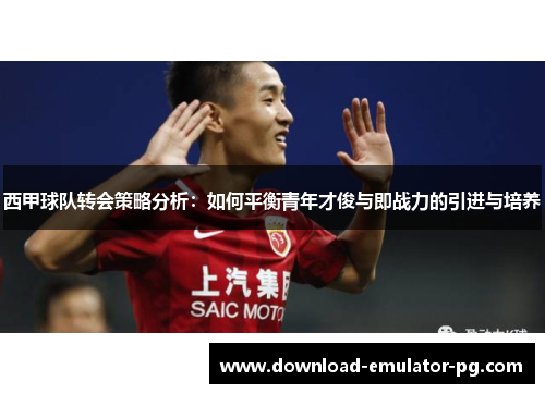 西甲球队转会策略分析：如何平衡青年才俊与即战力的引进与培养