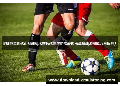 足球巨星训练中创新战术获教练高度赞赏表现出卓越战术理解力与执行力