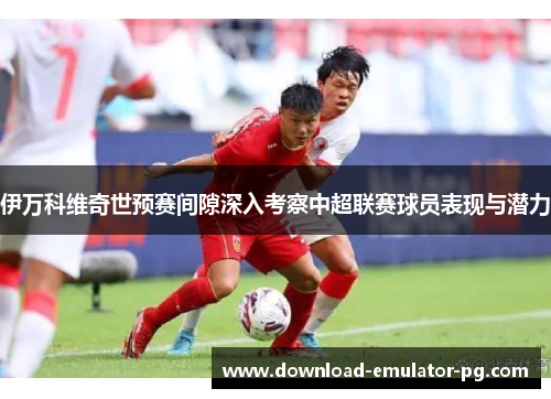 伊万科维奇世预赛间隙深入考察中超联赛球员表现与潜力 伊万科维奇世预赛间隙深入考察中超联赛球员表现与潜力