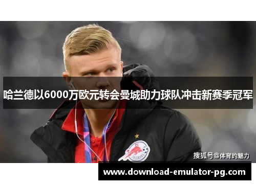 哈兰德以6000万欧元转会曼城助力球队冲击新赛季冠军 哈兰德以6000万欧元转会曼城助力球队冲击新赛季冠军